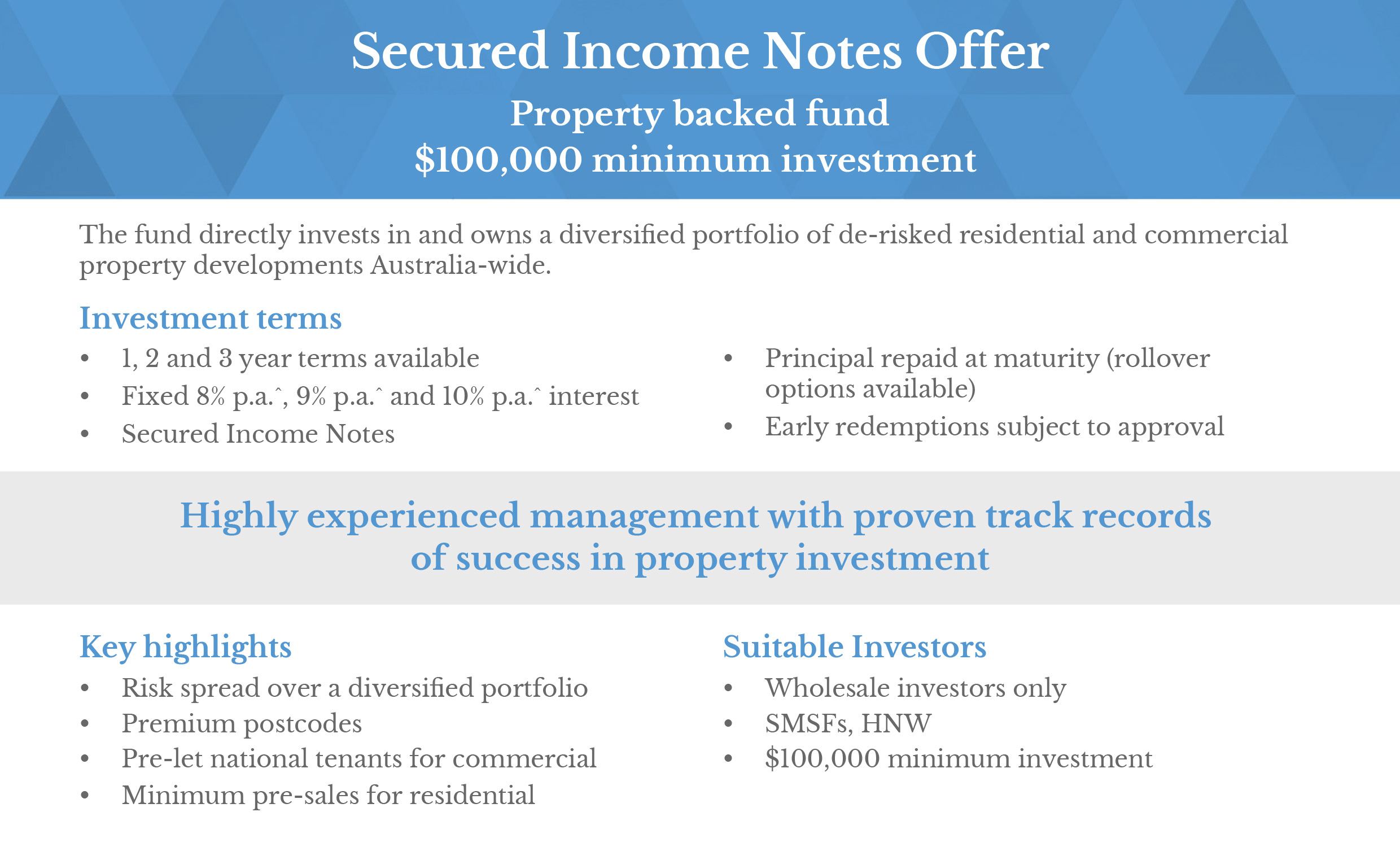 Secured Income Notes Offer Property backed fund $100,000 minimum investment The fund directly invests in and owns a diversified portfolio of de-risked residential and commercial property developments Australia-wide. Investment terms • 1, 2 and 3 year terms available • Fixed 8% p.a."', 9% p.a." and 10% p.a." interest • Secured Income Notes • Principal repaid at maturity (rollover options available) • Early redemptions subject Highly experienced management with proven track records of success in property investment Key highlights • Risk spread over a diversified portfolio Premium postcodes Pre-let national tenants for commercial Minimum pre-sales for residential Suitable Investors • Wholesale investors only • SMSFs, HNW • $100,000 minimum investment